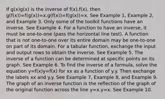 If g(x)g(x) is the inverse of f(x),f(x), then g(f(x))=f(g(x))=x.g(f(x))=f(g(x))=x. See Example 1, Example 2, and Example 3. Only some of the toolkit functions have an inverse. See Example 4. For a function to have an inverse, it must be one-to-one (pass the horizontal line test). A function that is not one-to-one over its entire domain may be one-to-one on part of its domain. For a tabular function, exchange the input and output rows to obtain the inverse. See Example 5. The inverse of a function can be determined at specific points on its graph. See Example 6. To find the inverse of a formula, solve the equation y=f(x)y=f(x) for xx as a function of y.y. Then exchange the labels xx and y.y. See Example 7, Example 8, and Example 9. The graph of an inverse function is the reflection of the graph of the original function across the line y=x.y=x. See Example 10.