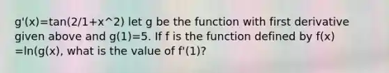 g'(x)=tan(2/1+x^2) let g be the function with first derivative given above and g(1)=5. If f is the function defined by f(x) =ln(g(x), what is the value of f'(1)?