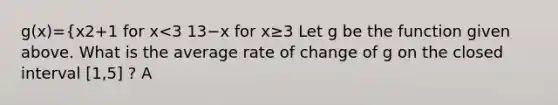 g(x)={x2+1 for x<3 13−x for x≥3 Let g be the function given above. What is the average rate of change of g on the closed interval [1,5] ? A