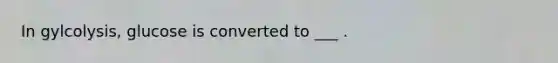 In gylcolysis, glucose is converted to ___ .