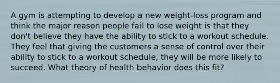 A gym is attempting to develop a new weight-loss program and think the major reason people fail to lose weight is that they don't believe they have the ability to stick to a workout schedule. They feel that giving the customers a sense of control over their ability to stick to a workout schedule, they will be more likely to succeed. What theory of health behavior does this fit?