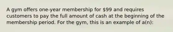 A gym offers one-year membership for 99 and requires customers to pay the full amount of cash at the beginning of the membership period. For the gym, this is an example of a(n):