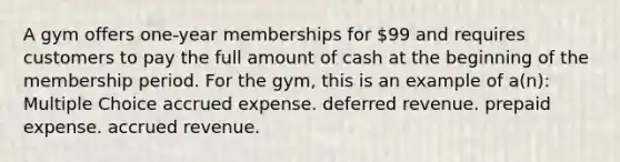 A gym offers one-year memberships for 99 and requires customers to pay the full amount of cash at the beginning of the membership period. For the gym, this is an example of a(n): Multiple Choice accrued expense. deferred revenue. prepaid expense. accrued revenue.