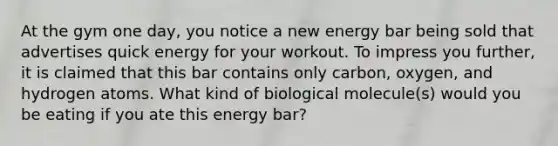 At the gym one day, you notice a new energy bar being sold that advertises quick energy for your workout. To impress you further, it is claimed that this bar contains only carbon, oxygen, and hydrogen atoms. What kind of biological molecule(s) would you be eating if you ate this energy bar?