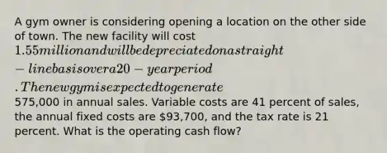 A gym owner is considering opening a location on the other side of town. The new facility will cost 1.55 million and will be depreciated on a straight-line basis over a 20-year period. The new gym is expected to generate575,000 in annual sales. Variable costs are 41 percent of sales, the annual fixed costs are 93,700, and the tax rate is 21 percent. What is the operating cash flow?