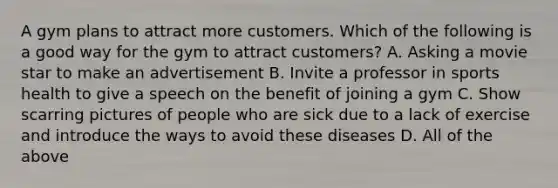 A gym plans to attract more customers. Which of the following is a good way for the gym to attract customers? A. Asking a movie star to make an advertisement B. Invite a professor in sports health to give a speech on the benefit of joining a gym C. Show scarring pictures of people who are sick due to a lack of exercise and introduce the ways to avoid these diseases D. All of the above
