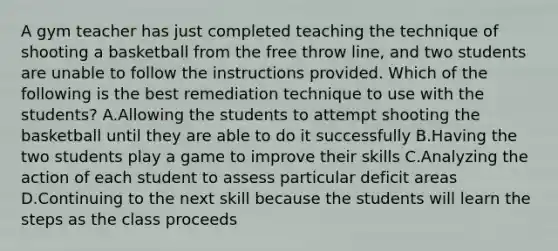 A gym teacher has just completed teaching the technique of shooting a basketball from the free throw line, and two students are unable to follow the instructions provided. Which of the following is the best remediation technique to use with the students? A.Allowing the students to attempt shooting the basketball until they are able to do it successfully B.Having the two students play a game to improve their skills C.Analyzing the action of each student to assess particular deficit areas D.Continuing to the next skill because the students will learn the steps as the class proceeds