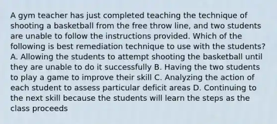 A gym teacher has just completed teaching the technique of shooting a basketball from the free throw line, and two students are unable to follow the instructions provided. Which of the following is best remediation technique to use with the students? A. Allowing the students to attempt shooting the basketball until they are unable to do it successfully B. Having the two students to play a game to improve their skill C. Analyzing the action of each student to assess particular deficit areas D. Continuing to the next skill because the students will learn the steps as the class proceeds