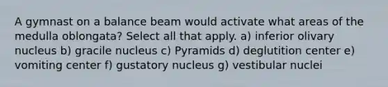 A gymnast on a balance beam would activate what areas of the medulla oblongata? Select all that apply. a) inferior olivary nucleus b) gracile nucleus c) Pyramids d) deglutition center e) vomiting center f) gustatory nucleus g) vestibular nuclei