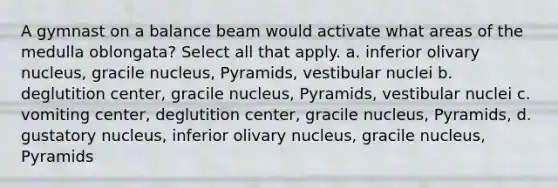 A gymnast on a balance beam would activate what areas of the medulla oblongata? Select all that apply. a. inferior olivary nucleus, gracile nucleus, Pyramids, vestibular nuclei b. deglutition center, gracile nucleus, Pyramids, vestibular nuclei c. vomiting center, deglutition center, gracile nucleus, Pyramids, d. gustatory nucleus, inferior olivary nucleus, gracile nucleus, Pyramids