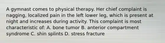 A gymnast comes to physical therapy. Her chief complaint is nagging, localized pain in the left lower leg, which is present at night and increases during activity. This complaint is most characteristic of: A. bone tumor B. anterior compartment syndrome C. shin splints D. stress fracture