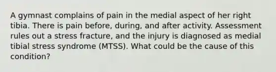 A gymnast complains of pain in the medial aspect of her right tibia. There is pain before, during, and after activity. Assessment rules out a stress fracture, and the injury is diagnosed as medial tibial stress syndrome (MTSS). What could be the cause of this condition?