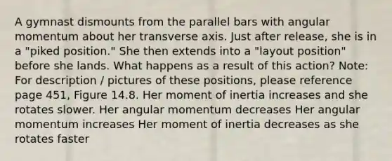 A gymnast dismounts from the parallel bars with angular momentum about her transverse axis. Just after release, she is in a "piked position." She then extends into a "layout position" before she lands. What happens as a result of this action? Note: For description / pictures of these positions, please reference page 451, Figure 14.8. Her moment of inertia increases and she rotates slower. Her angular momentum decreases Her angular momentum increases Her moment of inertia decreases as she rotates faster