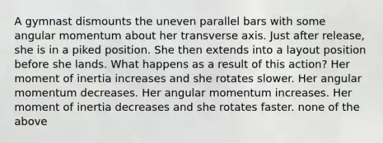 A gymnast dismounts the uneven parallel bars with some angular momentum about her transverse axis. Just after release, she is in a piked position. She then extends into a layout position before she lands. What happens as a result of this action? Her moment of inertia increases and she rotates slower. Her angular momentum decreases. Her angular momentum increases. Her moment of inertia decreases and she rotates faster. none of the above