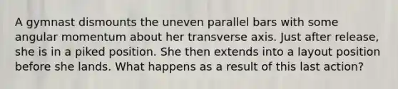 A gymnast dismounts the uneven parallel bars with some angular momentum about her transverse axis. Just after release, she is in a piked position. She then extends into a layout position before she lands. What happens as a result of this last action?