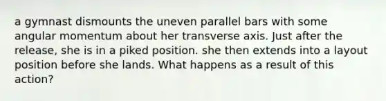 a gymnast dismounts the uneven parallel bars with some angular momentum about her transverse axis. Just after the release, she is in a piked position. she then extends into a layout position before she lands. What happens as a result of this action?