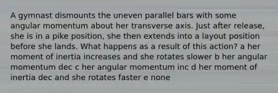 A gymnast dismounts the uneven parallel bars with some angular momentum about her transverse axis. Just after release, she is in a pike position, she then extends into a layout position before she lands. What happens as a result of this action? a her moment of inertia increases and she rotates slower b her angular momentum dec c her angular momentum inc d her moment of inertia dec and she rotates faster e none