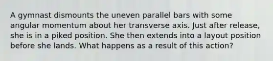 A gymnast dismounts the uneven parallel bars with some angular momentum about her transverse axis. Just after release, she is in a piked position. She then extends into a layout position before she lands. What happens as a result of this action?