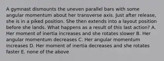 A gymnast dismounts the uneven parallel bars with some angular momentum about her transverse axis. Just after release, she is in a piked position. She then extends into a layout position before she lands. What happens as a result of this last action? A. Her moment of inertia increases and she rotates slower B. Her angular momentum decreases C. Her angular momentum increases D. Her moment of inertia decreases and she rotates faster E. none of the above