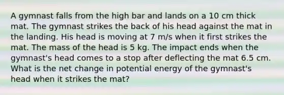 A gymnast falls from the high bar and lands on a 10 cm thick mat. The gymnast strikes the back of his head against the mat in the landing. His head is moving at 7 m/s when it first strikes the mat. The mass of the head is 5 kg. The impact ends when the gymnast's head comes to a stop after deflecting the mat 6.5 cm. What is the net change in potential energy of the gymnast's head when it strikes the mat?