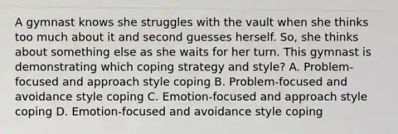 A gymnast knows she struggles with the vault when she thinks too much about it and second guesses herself. So, she thinks about something else as she waits for her turn. This gymnast is demonstrating which coping strategy and style? A. Problem-focused and approach style coping B. Problem-focused and avoidance style coping C. Emotion-focused and approach style coping D. Emotion-focused and avoidance style coping