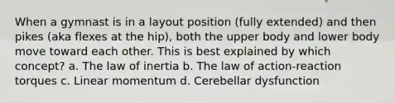 When a gymnast is in a layout position (fully extended) and then pikes (aka flexes at the hip), both the upper body and lower body move toward each other. This is best explained by which concept? a. The law of inertia b. The law of action-reaction torques c. Linear momentum d. Cerebellar dysfunction