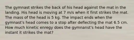 The gymnast strikes the back of his head against the mat in the landing. His head is moving at 7 m/s when it first strikes the mat. The mass of the head is 5 kg. The impact ends when the gymnast's head comes to a stop after deflecting the mat 6.5 cm. How much kinetic enregy does the gymnanst's head have the instant it strikes the mat?