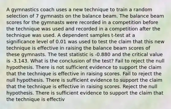 A gymnastics coach uses a new technique to train a random selection of 7 gymnasts on the balance beam. The balance beam scores for the gymnasts were recorded in a competition before the technique was used and recorded in a competition after the technique was used. A dependent samples t-test at a significance level of 0.01 was used to test the claim that this new technique is effective in raising the balance beam scores of these gymnasts. The test statistic is -0.880 and the critical value is -3.143. What is the conclusion of the test? Fail to reject the null hypothesis. There is not sufficient evidence to support the claim that the technique is effective in raising scores. Fail to reject the null hypothesis. There is sufficient evidence to support the claim that the technique is effective in raising scores. Reject the null hypothesis. There is sufficient evidence to support the claim that the technique is effectiv