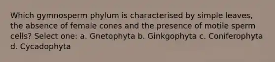 Which gymnosperm phylum is characterised by simple leaves, the absence of female cones and the presence of motile sperm cells? Select one: a. Gnetophyta b. Ginkgophyta c. Coniferophyta d. Cycadophyta