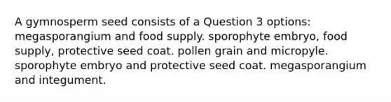 A gymnosperm seed consists of a Question 3 options: megasporangium and food supply. sporophyte embryo, food supply, protective seed coat. pollen grain and micropyle. sporophyte embryo and protective seed coat. megasporangium and integument.