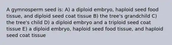 A gymnosperm seed is: A) a diploid embryo, haploid seed food tissue, and diploid seed coat tissue B) the tree's grandchild C) the tree's child D) a diploid embryo and a triploid seed coat tissue E) a diploid embryo, haploid seed food tissue, and haploid seed coat tissue