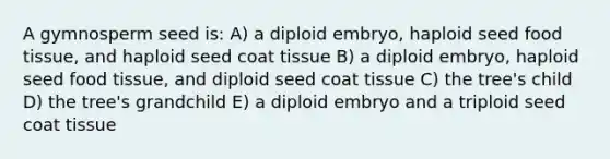 A gymnosperm seed is: A) a diploid embryo, haploid seed food tissue, and haploid seed coat tissue B) a diploid embryo, haploid seed food tissue, and diploid seed coat tissue C) the tree's child D) the tree's grandchild E) a diploid embryo and a triploid seed coat tissue