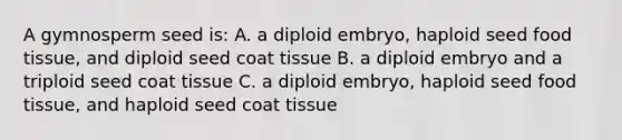 A gymnosperm seed is: A. a diploid embryo, haploid seed food tissue, and diploid seed coat tissue B. a diploid embryo and a triploid seed coat tissue C. a diploid embryo, haploid seed food tissue, and haploid seed coat tissue