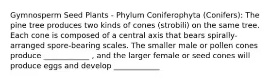 Gymnosperm Seed Plants - Phylum Coniferophyta (Conifers): The pine tree produces two kinds of cones (strobili) on the same tree. Each cone is composed of a central axis that bears spirally-arranged spore-bearing scales. The smaller male or pollen cones produce ____________ , and the larger female or seed cones will produce eggs and develop ____________
