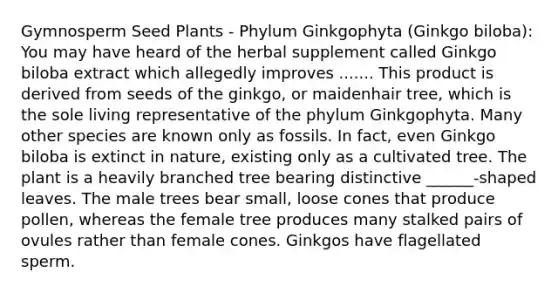 Gymnosperm Seed Plants - Phylum Ginkgophyta (Ginkgo biloba): You may have heard of the herbal supplement called Ginkgo biloba extract which allegedly improves ....... This product is derived from seeds of the ginkgo, or maidenhair tree, which is the sole living representative of the phylum Ginkgophyta. Many other species are known only as fossils. In fact, even Ginkgo biloba is extinct in nature, existing only as a cultivated tree. The plant is a heavily branched tree bearing distinctive ______-shaped leaves. The male trees bear small, loose cones that produce pollen, whereas the female tree produces many stalked pairs of ovules rather than female cones. Ginkgos have flagellated sperm.