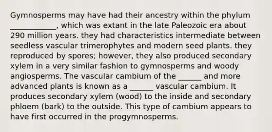 Gymnosperms may have had their ancestry within the phylum ____________, which was extant in the late Paleozoic era about 290 million years. they had characteristics intermediate between seedless vascular trimerophytes and modern seed plants. they reproduced by spores; however, they also produced secondary xylem in a very similar fashion to gymnosperms and woody angiosperms. The vascular cambium of the ______ and more advanced plants is known as a ______ vascular cambium. It produces secondary xylem (wood) to the inside and secondary phloem (bark) to the outside. This type of cambium appears to have first occurred in the progymnosperms.