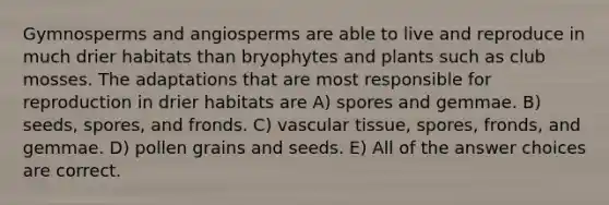 Gymnosperms and angiosperms are able to live and reproduce in much drier habitats than bryophytes and plants such as club mosses. The adaptations that are most responsible for reproduction in drier habitats are A) spores and gemmae. B) seeds, spores, and fronds. C) vascular tissue, spores, fronds, and gemmae. D) pollen grains and seeds. E) All of the answer choices are correct.