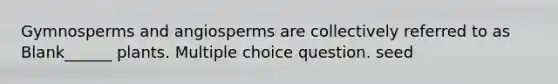 Gymnosperms and angiosperms are collectively referred to as Blank______ plants. Multiple choice question. seed