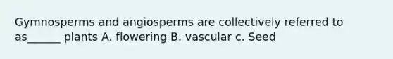 Gymnosperms and angiosperms are collectively referred to as______ plants A. flowering B. vascular c. Seed