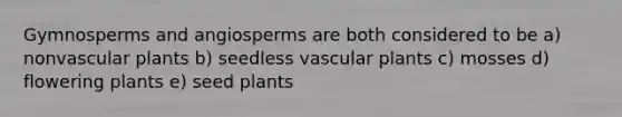 Gymnosperms and angiosperms are both considered to be a) nonvascular plants b) seedless vascular plants c) mosses d) flowering plants e) seed plants