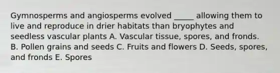 Gymnosperms and angiosperms evolved _____ allowing them to live and reproduce in drier habitats than bryophytes and seedless vascular plants A. Vascular tissue, spores, and fronds. B. Pollen grains and seeds C. Fruits and flowers D. Seeds, spores, and fronds E. Spores