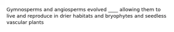 Gymnosperms and angiosperms evolved ____ allowing them to live and reproduce in drier habitats and bryophytes and seedless vascular plants