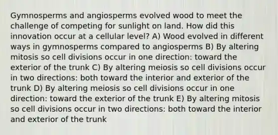 Gymnosperms and angiosperms evolved wood to meet the challenge of competing for sunlight on land. How did this innovation occur at a cellular level? A) Wood evolved in different ways in gymnosperms compared to angiosperms B) By altering mitosis so <a href='https://www.questionai.com/knowledge/kjHVAH8Me4-cell-division' class='anchor-knowledge'>cell division</a>s occur in one direction: toward the exterior of the trunk C) By altering meiosis so cell divisions occur in two directions: both toward the interior and exterior of the trunk D) By altering meiosis so cell divisions occur in one direction: toward the exterior of the trunk E) By altering mitosis so cell divisions occur in two directions: both toward the interior and exterior of the trunk