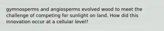 gymnosperms and angiosperms evolved wood to meet the challenge of competing for sunlight on land. How did this innovation occur at a cellular level?