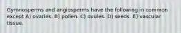 Gymnosperms and angiosperms have the following in common except A) ovaries. B) pollen. C) ovules. D) seeds. E) vascular tissue.