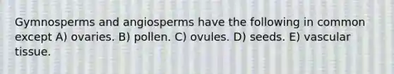 Gymnosperms and angiosperms have the following in common except A) ovaries. B) pollen. C) ovules. D) seeds. E) vascular tissue.