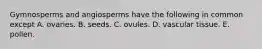 Gymnosperms and angiosperms have the following in common except A. ovaries. B. seeds. C. ovules. D. vascular tissue. E. pollen.