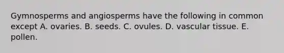 Gymnosperms and angiosperms have the following in common except A. ovaries. B. seeds. C. ovules. D. vascular tissue. E. pollen.