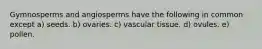 Gymnosperms and angiosperms have the following in common except a) seeds. b) ovaries. c) vascular tissue. d) ovules. e) pollen.