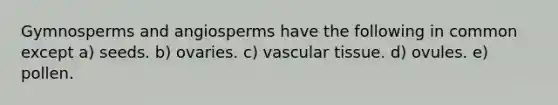 Gymnosperms and angiosperms have the following in common except a) seeds. b) ovaries. c) <a href='https://www.questionai.com/knowledge/k1HVFq17mo-vascular-tissue' class='anchor-knowledge'>vascular tissue</a>. d) ovules. e) pollen.